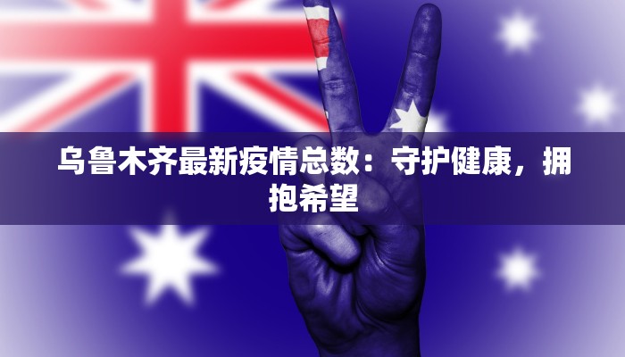 乌鲁木齐最新疫情总数：守护健康，拥抱希望