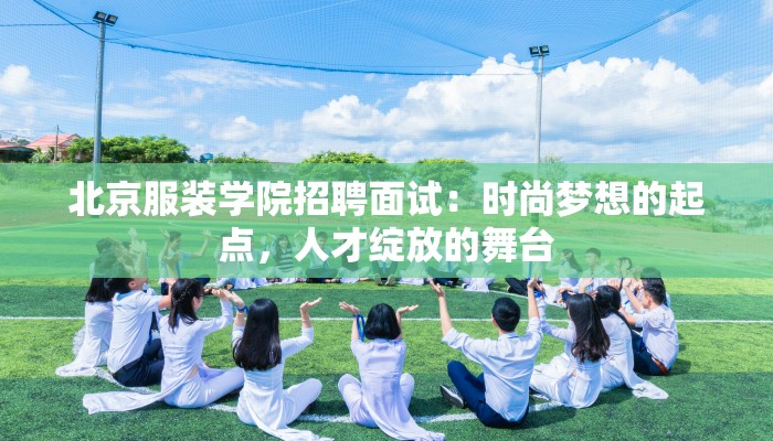 北京服装学院招聘面试:时尚梦想的起点,人才绽放的舞台 北京服装学院招聘面试:时尚梦想的起点,人才绽放的舞台