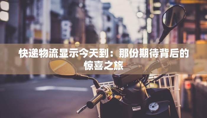 快递物流显示今天到:那份期待背后的惊喜之旅 快递物流显示今天到:那份期待背后的惊喜之旅