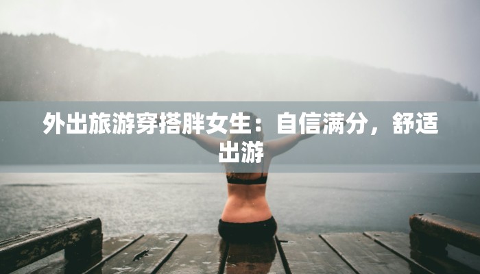 外出旅游穿搭胖女生:自信满分,舒适出游 外出旅游穿搭胖女生:自信满分,舒适出游