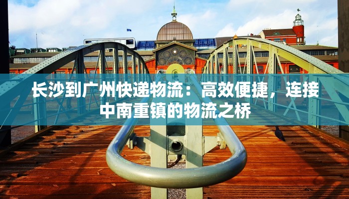 长沙到广州快递物流:高效便捷,连接中南重镇的物流之桥 长沙到广州快递物流:高效便捷,连接中南重镇的物流之桥
