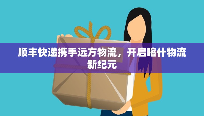 顺丰快递携手远方物流,开启喀什物流新纪元 顺丰快递携手远方物流,开启喀什物流新纪元