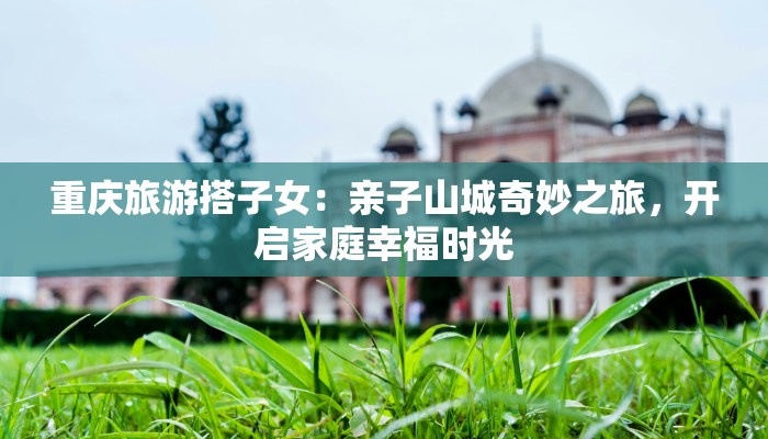 重庆旅游搭子女:亲子山城奇妙之旅,开启家庭幸福时光 重庆旅游搭子女:亲子山城奇妙之旅,开启家庭幸福时光