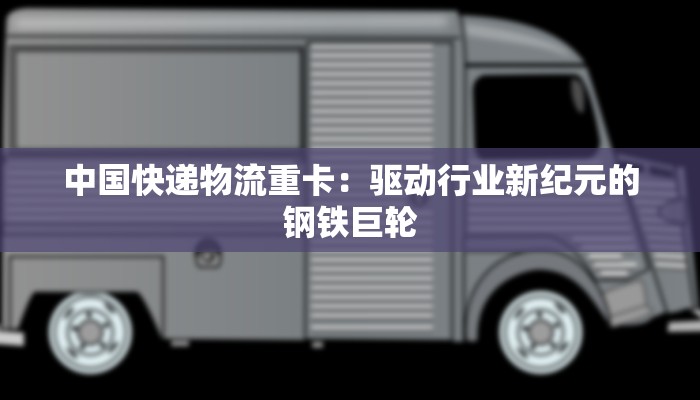 中国快递物流重卡：驱动行业新纪元的钢铁巨轮