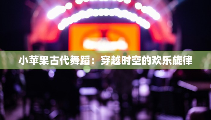 小苹果古代舞蹈：穿越时空的欢乐旋律