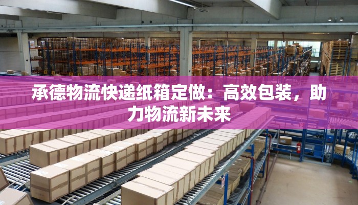 承德物流快递纸箱定做:高效包装,助力物流新未来 承德物流快递纸箱定做:高效包装,助力物流新未来